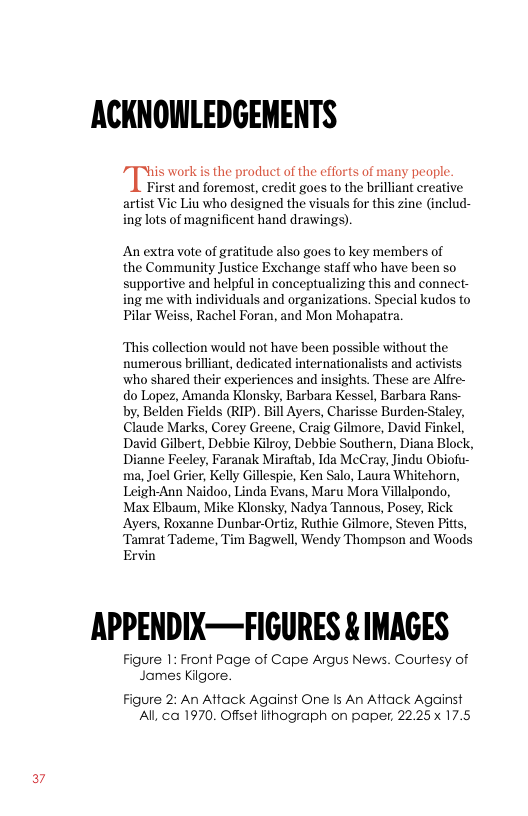 ACKNOWLEDGEMENTS  his work is the product of the efforts of many people.  First and foremost, credit goes to the brilliant creative artist Vic Liu who designed the visuals for this zine (includ- ing lots of magnificent hand drawings).  An extra vote of gratitude also goes to key members of  the Community Justice Exchange staff who have been so supportive and helpful in conceptualizing this and connect- ing me with individuals and organizations. Special kudos to Pilar Weiss, Rachel Foran, and Mon Mohapatra.  ‘This collection would not have been possible without the numerous brilliant, dedicated internationalists and activists who shared their experiences and insights. These are Alfre- do Lopez, Amanda Klonsky, Barbara Kessel, Barbara Rans- by, Belden Fields (RIP). Bill Ayers, Charisse Burden-Staley, Claude Marks, Corey Greene, Craig Gilmore, David Finkel, David Gilbert, Debbie Kilroy, Debbie Southern, Diana Block, Dianne Feeley, Faranak Miraftab, Ida McCray, Jindu Obiofu- ma, Joel Grier, Kelly Gillespie, Ken Salo, Laura Whitehorn, Leigh-Ann Naidoo, Linda Evans, Maru Mora Villalpondo, Max Elbaum, Mike Klonsky, Nadya Tannous, Posey, Rick Ayers, Roxanne Dunbar-Ortiz, Ruthie Gilmore, Steven Pitts, ‘Tamrat Tademe, Tim Bagwell, Wendy Thompson and Woods Ervin  APPENDIX—FIGURES & IMAGES  Figure 1: Front Page of Cape Argus News. Courtesy of James Kilgore.  Figure 2: An Attack Against One Is An Attack Against Al ca 1970, Offset lithograph on paper, 22.25 17.5 